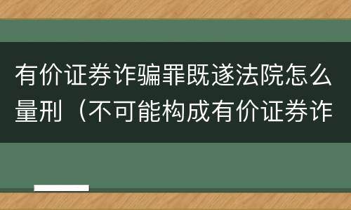 有价证券诈骗罪既遂法院怎么量刑（不可能构成有价证券诈骗罪主体的有）