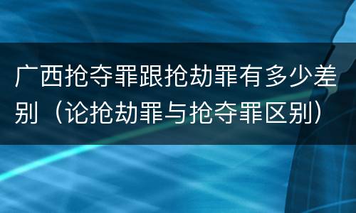 广西抢夺罪跟抢劫罪有多少差别(论抢劫罪与抢夺罪区别)