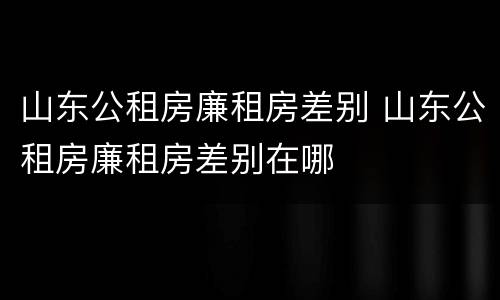 山东公租房廉租房差别 山东公租房廉租房差别在哪