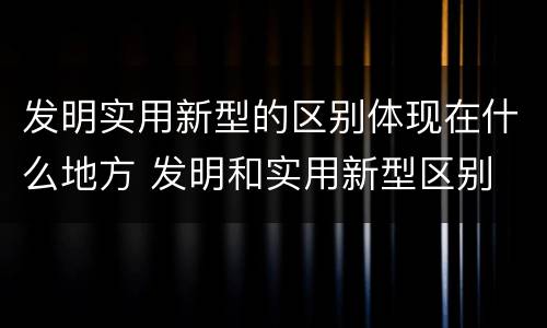 发明实用新型的区别体现在什么地方 发明和实用新型区别