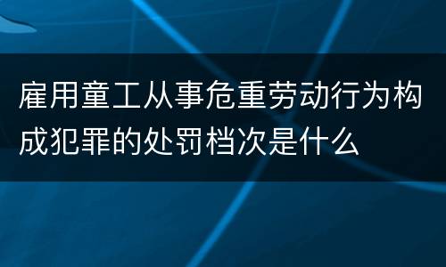 雇用童工从事危重劳动行为构成犯罪的处罚档次是什么