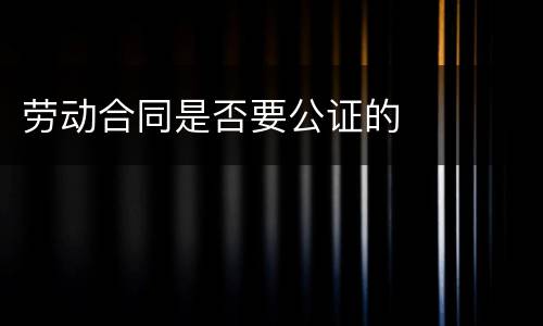 劳动合同是否要公证的