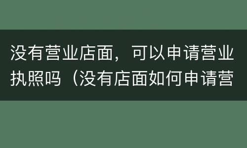 没有营业店面，可以申请营业执照吗（没有店面如何申请营业执照）