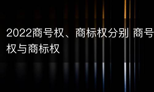 2022商号权、商标权分别 商号权与商标权