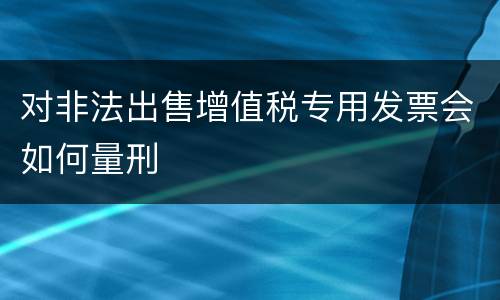 对非法出售增值税专用发票会如何量刑