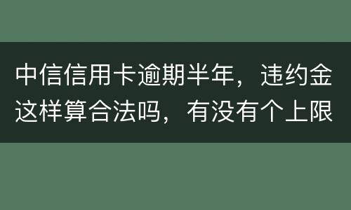 中信信用卡逾期半年，违约金这样算合法吗，有没有个上限，还是一直加上去