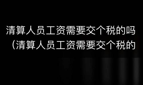 清算人员工资需要交个税的吗（清算人员工资需要交个税的吗知乎）