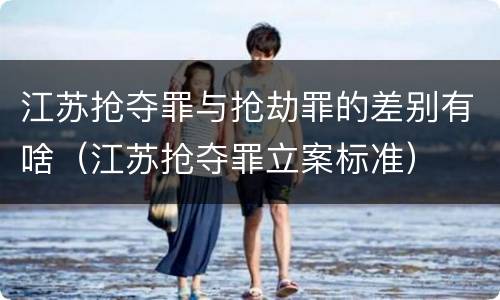 江苏抢夺罪与抢劫罪的差别有啥（江苏抢夺罪立案标准）