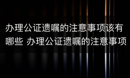 办理公证遗嘱的注意事项该有哪些 办理公证遗嘱的注意事项该有哪些内容