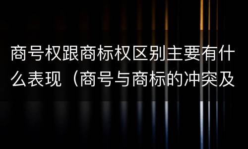 商号权跟商标权区别主要有什么表现（商号与商标的冲突及解决措施）