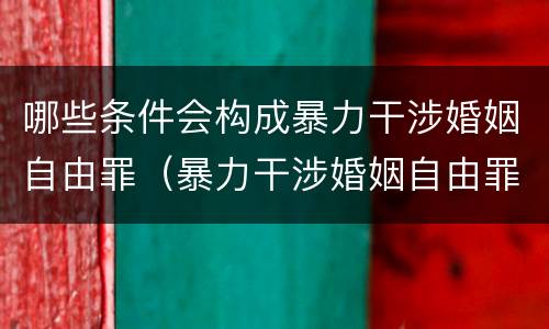 哪些条件会构成暴力干涉婚姻自由罪（暴力干涉婚姻自由罪是自诉案件吗）