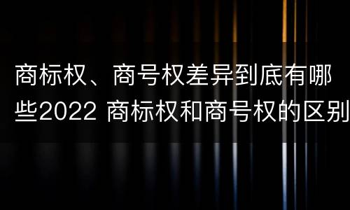 商标权、商号权差异到底有哪些2022 商标权和商号权的区别