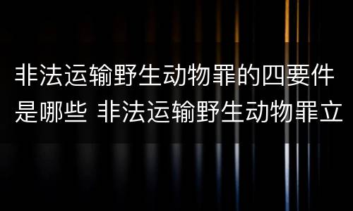 非法运输野生动物罪的四要件是哪些 非法运输野生动物罪立案标准
