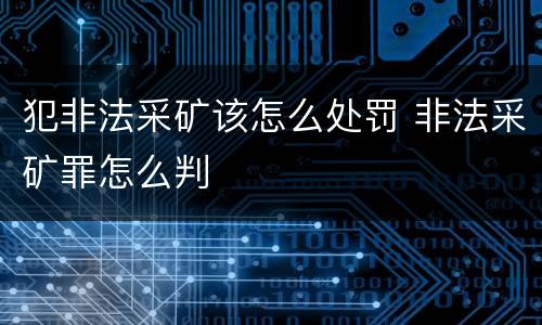 犯非法采矿该怎么处罚 非法采矿罪怎么判