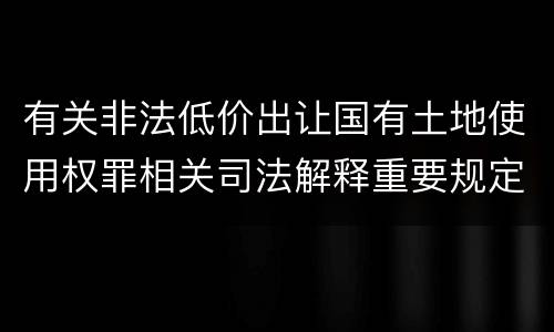 有关非法低价出让国有土地使用权罪相关司法解释重要规定有哪些
