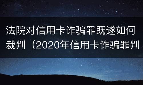 法院对信用卡诈骗罪既遂如何裁判（2020年信用卡诈骗罪判决书）