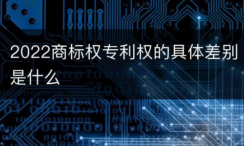 2022商标权专利权的具体差别是什么