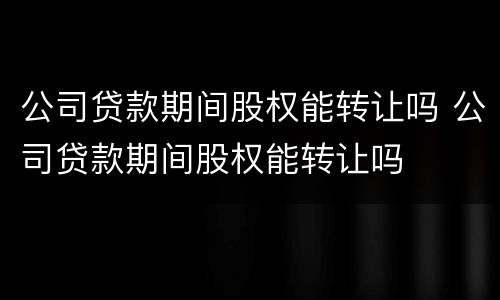 公司贷款期间股权能转让吗 公司贷款期间股权能转让吗