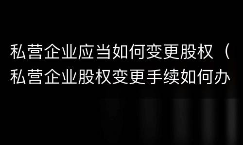 私营企业应当如何变更股权（私营企业股权变更手续如何办理）