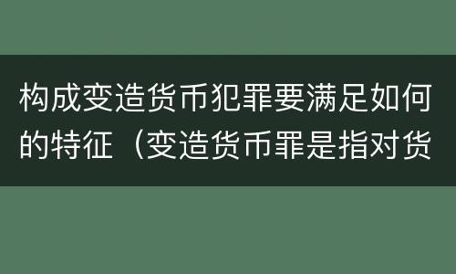 构成变造货币犯罪要满足如何的特征（变造货币罪是指对货币采用什么方法）