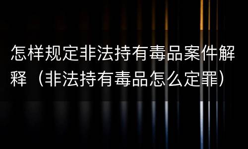 怎样规定非法持有毒品案件解释（非法持有毒品怎么定罪）