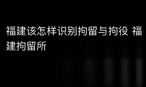 福建该怎样识别拘留与拘役 福建拘留所