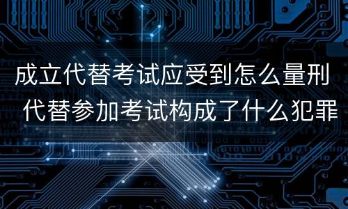 成立代替考试应受到怎么量刑 代替参加考试构成了什么犯罪