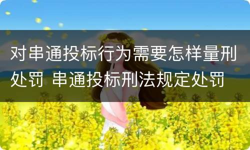 对串通投标行为需要怎样量刑处罚 串通投标刑法规定处罚