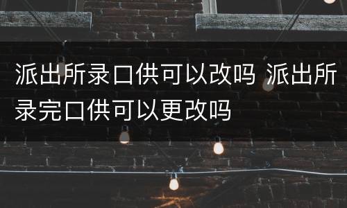 派出所录口供可以改吗 派出所录完口供可以更改吗