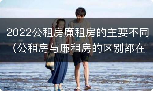 2022公租房廉租房的主要不同（公租房与廉租房的区别都在此,别再搞错了!）
