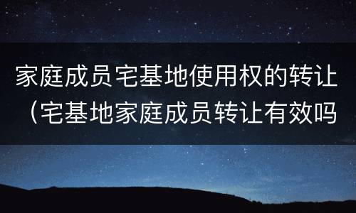 家庭成员宅基地使用权的转让（宅基地家庭成员转让有效吗）
