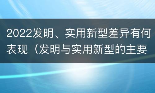 2022发明、实用新型差异有何表现（发明与实用新型的主要区别）