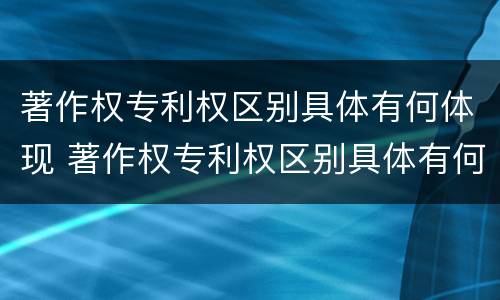 著作权专利权区别具体有何体现 著作权专利权区别具体有何体现