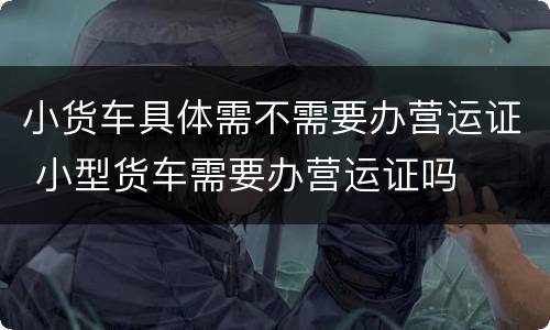 小货车具体需不需要办营运证 小型货车需要办营运证吗