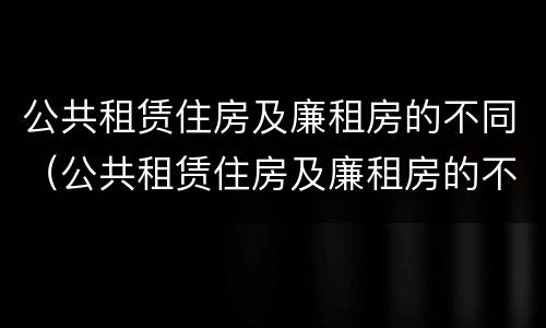 公共租赁住房及廉租房的不同（公共租赁住房及廉租房的不同特点）