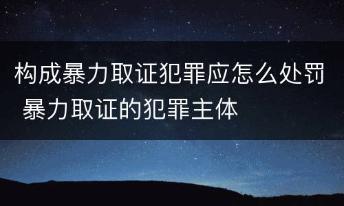 构成暴力取证犯罪应怎么处罚 暴力取证的犯罪主体
