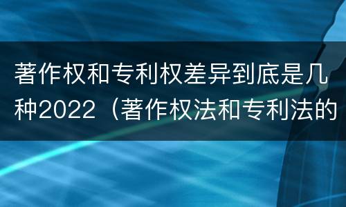 著作权和专利权差异到底是几种2022（著作权法和专利法的区别）