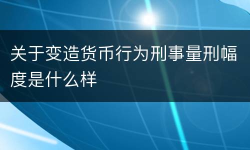 关于变造货币行为刑事量刑幅度是什么样