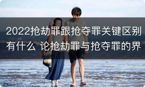 2022抢劫罪跟抢夺罪关键区别有什么 论抢劫罪与抢夺罪的界限