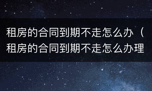 租房的合同到期不走怎么办（租房的合同到期不走怎么办理）