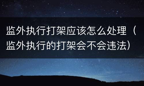 监外执行打架应该怎么处理（监外执行的打架会不会违法）