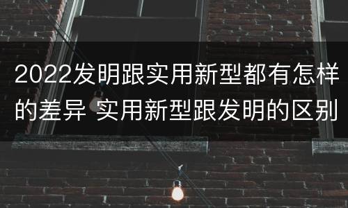 2022发明跟实用新型都有怎样的差异 实用新型跟发明的区别