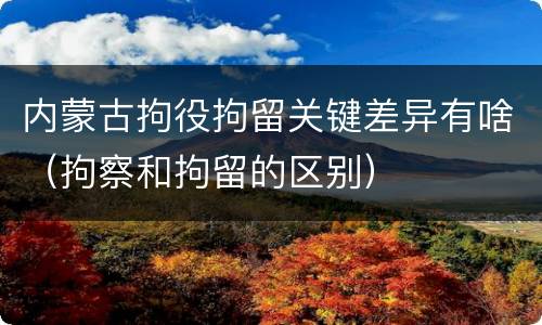 内蒙古拘役拘留关键差异有啥（拘察和拘留的区别）