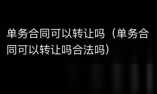 单务合同可以转让吗（单务合同可以转让吗合法吗）