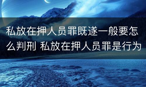 私放在押人员罪既遂一般要怎么判刑 私放在押人员罪是行为犯吗