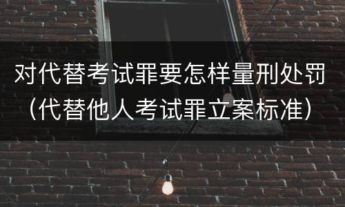 对代替考试罪要怎样量刑处罚（代替他人考试罪立案标准）