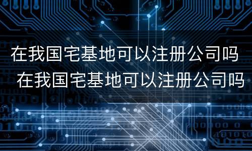 在我国宅基地可以注册公司吗 在我国宅基地可以注册公司吗多少钱
