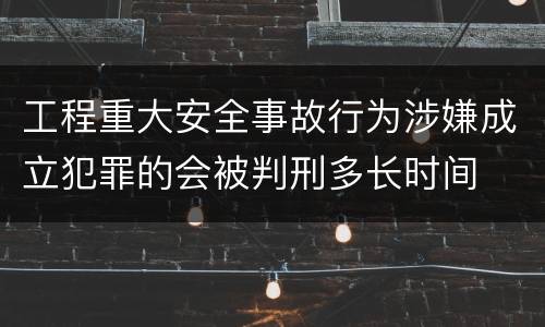 工程重大安全事故行为涉嫌成立犯罪的会被判刑多长时间