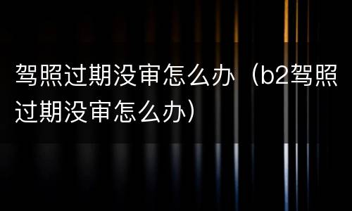 驾照过期没审怎么办（b2驾照过期没审怎么办）