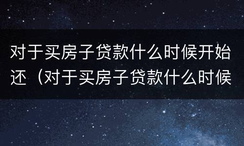 对于买房子贷款什么时候开始还（对于买房子贷款什么时候开始还款）